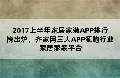 2017上半年家居家装APP排行榜出炉，齐家网三大APP领跑行业 家居家装平台